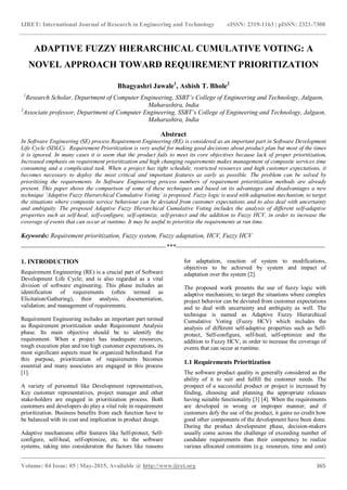 IJRET: International Journal of Research in Engineering and Technology eISSN: 2319-1163 | pISSN: 2321-7308
_______________________________________________________________________________________
Volume: 04 Issue: 05 | May-2015, Available @ http://www.ijret.org 365
ADAPTIVE FUZZY HIERARCHICAL CUMULATIVE VOTING: A
NOVEL APPROACH TOWARD REQUIREMENT PRIORITIZATION
Bhagyashri Jawale1
, Ashish T. Bhole2
1
Research Scholar, Department of Computer Engineering, SSBT’s College of Engineering and Technology, Jalgaon,
Maharashtra, India
2
Associate professor, Department of Computer Engineering, SSBT’s College of Engineering and Technology, Jalgaon,
Maharashtra, India
Abstract
In Software Engineering (SE) process Requirement Engineering (RE) is considered as an important part in Software Development
Life Cycle (SDLC). Requirement Prioritization is very useful for making good decisions about product plan but most of the times
it is ignored. In many cases it is seem that the product fails to meet its core objectives because lack of proper prioritization.
Increased emphasis on requirement prioritization and high changing requirements makes management of composite services time
consuming and a complicated task. When a project has tight schedule, restricted resources and high customer expectations, it
becomes necessary to deploy the most critical and important features as early as possible. The problem can be solved by
prioritizing the requirements. In Software Engineering process numbers of requirement prioritization methods are already
present. This paper shows the comparison of some of these techniques and based on its advantages and disadvantages a new
technique ‘Adaptive Fuzzy Hierarchical Cumulative Voting’ is proposed. Fuzzy logic is used with adaptation mechanism, to target
the situations where composite service behaviour can be deviated from customer expectations and to also deal with uncertainty
and ambiguity. The proposed Adaptive Fuzzy Hierarchical Cumulative Voting includes the analysis of different self-adaptive
properties such as self-heal, self-configure, self-optimize, self-protect and the addition to Fuzzy HCV, in order to increase the
coverage of events that can occur at runtime. It may be useful to prioritize the requirements at run time.
Keywords: Requirement prioritization, Fuzzy system, Fuzzy adaptation, HCV, Fuzzy HCV
--------------------------------------------------------------------***----------------------------------------------------------------------
1. INTRODUCTION
Requirement Engineering (RE) is a crucial part of Software
Development Life Cycle; and is also regarded as a vital
division of software engineering. This phase includes an
identification of requirements (often termed as
Elicitation/Gathering), their analysis, documentation,
validation; and management of requirements.
Requirement Engineering includes an important part termed
as Requirement prioritization under Requirement Analysis
phase. Its main objective should be to identify the
requirement. When a project has inadequate resources,
tough execution plan and too high customer expectations, its
most significant aspects must be organized beforehand. For
this purpose, prioritization of requirements becomes
essential and many associates are engaged in this process
[1].
A variety of personnel like Development representatives,
Key customer representatives, project manager and other
stake-holders are engaged in prioritization process. Both
customers and developers do play a vital role in requirement
prioritization. Business benefits from each function have to
be balanced with its cost and implication in product design.
Adaptive mechanisms offer features like Self-protect, Self-
configure, self-heal, self-optimize, etc. to the software
systems, taking into consideration the factors like reasons
for adaptation, reaction of system to modifications,
objectives to be achieved by system and impact of
adaptation over the system [2].
The proposed work presents the use of fuzzy logic with
adaptive mechanism; to target the situations where complex
project behavior can be deviated from customer expectations
and to deal with uncertainty and ambiguity as well. The
technique is named as Adaptive Fuzzy Hierarchical
Cumulative Voting (Fuzzy HCV) which includes the
analysis of different self-adaptive properties such as Self-
protect, Self-configure, self-heal, self-optimize and the
addition to Fuzzy HCV, in order to increase the coverage of
events that can occur at runtime.
1.1 Requirements Prioritization
The software product quality is generally considered as the
ability of it to suit and fulfill the customer needs. The
prospect of a successful product or project is increased by
finding, choosing and planning the appropriate releases
having suitable functionality [3] [4]. When the requirements
are developed in wrong or improper manner; and if
customers defy the use of the product, it gains no credit how
good other components of the development have been done.
During the product development phase, decision-makers
usually come across the challenge of exceeding number of
candidate requirements than their competency to realize
various allocated constraints (e.g. resources, time and cost)
 