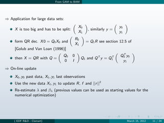 From GAM to BAM




⇒ Application for large data sets:
                                              X0                       y0
     X is too big and has to be split:               , similarly y =
                                              X1                       y1
                                             R0
     form QR dec. X 0 = Q0 X0 and                   = Q1 R see section 12.5 of
                                             X1
     [Golub and Van Loan (1996)]
                                                                        T
                                   Q0    0                             Q0 y0
     then X = QR with Q =                         Q1 and Q T y = Q1
                                                                  T
                                   0     I                              y1
⇒ On-line update

     X0 , y0 past data, X1 , y1 last observations
     Use the new data X1 , y1 to update R, f and ||r ||2
     Re-estimate λ and βλ (previous values can be used as starting values for the
     numerical optimization)




     ( EDF R&D - Clamart)                                                   March 15, 2012   11 / 24
 