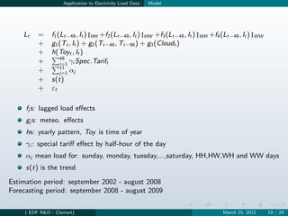 Application to Electricity Load Data   Model




    Lt    =    f1 (Lt−48 , It ) IHH +f2 (Lt−48 , It ) IHW +f3 (Lt−48 , It ) IWH +f4 (Lt−48 , It ) IWW
          +    g1 (Tt , It ) + g2 (Tt−48 , Tt−96 ) + g3 (Cloudt )
          +    h(Toyt , It )
                   48
          +        i=1 γi Spec.Tarift
                   11
          +        j=1 αj
          +    s(t)
          +    εt

     fj s: lagged load eﬀects
     gj s: meteo. eﬀects
     hs: yearly pattern, Toy is time of year
     γi : special tariﬀ eﬀect by half-hour of the day
     αj mean load for: sunday, monday, tuesday,...,saturday, HH,HW,WH and WW days
     s(t) is the trend

Estimation period: september 2002 - august 2008
Forecasting period: september 2008 - august 2009

     ( EDF R&D - Clamart)                                                           March 15, 2012      19 / 24
 