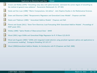 Application to Electricity Load Data   Model

Craven and Wahba (1979) ”Smoothing noisy data with spline functions: estimated the correct degree of smoothing by
the method of general cross validation”. Numerische Mathematik 31, 377-403.

Golub and Van Loan (1996) ”Matrix Computations, 3rd edition”. John Hopkins Studies in the Mathematical Sciences.

Green and Silverman (1994) ”Nonparametric Regression and Generalized Linear Models”. Chapman and Hall.

Hastie and Tibshirani (1990) ” Generalized Additive Models”. Chapman and Hall.

Pierrot and Goude (2011) ”Short-Term Electricity Load Forecasting With Generalized Additive Models”, Proceedings of
ISAP power 2011.

Wahba (1990) ”Spline Models of Observational Data”. SIAM

Wood (2001) mgcv:GAMs and Generalized Ridge Regression for R. R News 1(2):20-25

Wood and Augustin (2002) ”GAMs with integrated model selection using penalized regression splines and applications to
environmental modelling”. Ecological Modelling 157:157-177

Wood (2006)Generalized Additive Models, An Introduction with R (Chapman and Hall, 2006)




( EDF R&D - Clamart)                                                                       March 15, 2012      24 / 24
 