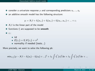 (Generalized) Additive smooth models




     consider a univariate response y and corresponding predictors x1 , ..., xp
     an additive smooth model has the following structure:

                        yi = Xi β + f1 (x1,i ) + f2 (x2,i ) + f3 (x3,i , x4,i ) + ... + εi
     Xi β is the linear part of the model
     functions fj are supposed to be smooth
     εi :
            iid
            E (εi ) = 0,V (εi ) = σ 2
            normality if needed (tests...)
More precisely, we want to solve the following pb:


    minβ,fj ||y − X β − f1 (x1 ) − f2 (x2 ) + ...)2 + λ1       f1 (x)2 dx + λ2        f2 (x)2 dx + ...




     ( EDF R&D - Clamart)                                                              March 15, 2012    4 / 24
 