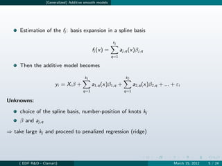 (Generalized) Additive smooth models




     Estimation of the fj : basis expansion in a spline basis

                                                         kj

                                             fj (x) =          aj,q (x)βj,q
                                                         q=1

     Then the additive model becomes

                                        k1                        k2
                       yi = Xi β +           a1,q (x)β1,q +            a2,q (x)β2,q + ... + εi
                                       q=1                       q=1

Unknowns:

     choice of the spline basis, number-position of knots kj
     β and aj,q
⇒ take large kj and proceed to penalized regression (ridge)




     ( EDF R&D - Clamart)                                                                  March 15, 2012   5 / 24
 