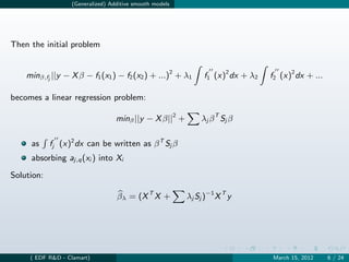 (Generalized) Additive smooth models




Then the initial problem


    minβ,fj ||y − X β − f1 (x1 ) − f2 (x2 ) + ...)2 + λ1      f1 (x)2 dx + λ2   f2 (x)2 dx + ...

becomes a linear regression problem:

                                  minβ ||y − X β||2 +        λ j β T Sj β

     as     fj (x)2 dx can be written as β T Sj β
     absorbing aj,q (xi ) into Xi

Solution:

                                  βλ = (X T X +          λj Sj )−1 X T y




     ( EDF R&D - Clamart)                                                       March 15, 2012     6 / 24
 