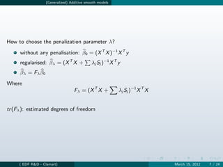 (Generalized) Additive smooth models




How to choose the penalization parameter λ?

     without any penalisation: β0 = (X T X )−1 X T y
     regularised: βλ = (X T X +               λj Sj )−1 X T y
     β λ = Fλ β 0

Where
                                    Fλ = (X T X +           λj Sj )−1 X T X


tr (Fλ ): estimated degrees of freedom




     ( EDF R&D - Clamart)                                                     March 15, 2012   7 / 24
 