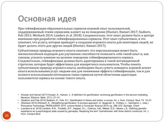 Основная идея
При геймификации образовательных сервисов игровой опыт пользователей,
поддерживаемый этими сервисами, влияет на их поведение (Huotari, Hamari 2017; Seaborn,
Fels 2015; Werbach 2014; Landers et al. 2018). Следовательно, этот опыт должен быть в центре
внимания при разработке геймифицированных сервисов. Этот опыт субъективен, и это
означает, что услуга, которая приводит к созданию игрового опыта для некоторых людей, не
будет делать этого для других людей (Huotari, Hamari 2017).
Субъективная природа игрового опыта означает, что персонализация может быть
жизнеспособным подходом для улучшения способности позволить себе такой опыт и, как
таковая, усилить влияние на целевое поведение геймифицированного сервиса.
Следовательно, геймификация должна быть адаптирована к такой мотивационной
стратегии, которая будет эффективна для конкретного пользователя. Чтобы понять
субъективную природу игрового опыта, необходимо было суметь измерить игровой аспект
опыта использования услуг людьми как для понимания эффекта геймификации, так и для
полного использования потенциала таких сервисов путем облегчения адаптации
пользователя сервиса на основе такого опыта.
20
• (Huotari and Hamari 2017) Huotari, K., Hamari, J.: A definition for gamification: anchoring gamification in the service marketing
literature. Electron. Mark. 27(1), 21–31.
• (Seaborn and Fels 2015) Seaborn, K., Fels, D.I.: Gamification in theory and action: a survey. Int. J. Hum. Comput. Stud. 74, 14–31.
• (Werbach 2014) Werbach, K.: (Re)defining gamification: A process approach. In: Spagnolli, A., Chittaro, L., Gamberini, L. (eds.)
Persuasive Technology, PERSUASIVE 2014. Lecture Notes in Computer Science 2014, pp. 266–272. Springer, Cham
• (Landers et al. 2018) Landers, R.N., Tondello, G.F., Kappen, D.L., Collmus, A.B., Mekler, E.D., Nacke, L.E.: Defining gameful
experience as a psychological state caused by gameplay: Replacing the term ‘Gamefulness’ with three distinct constructs. Int. J.
Hum. Comput.Stud.
 