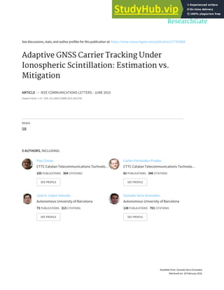 See discussions, stats, and author profiles for this publication at: https://www.researchgate.net/publication/277593868
Adaptive GNSS Carrier Tracking Under
Ionospheric Scintillation: Estimation vs.
Mitigation
ARTICLE in IEEE COMMUNICATIONS LETTERS · JUNE 2015
Impact Factor: 1.27 · DOI: 10.1109/LCOMM.2015.2415789
READS
58
5 AUTHORS, INCLUDING:
Pau Closas
CTTC Catalan Telecommunications Technolo…
105 PUBLICATIONS 304 CITATIONS
SEE PROFILE
Carles Fernández-Prades
CTTC Catalan Telecommunications Technolo…
81 PUBLICATIONS 346 CITATIONS
SEE PROFILE
José A. López-Salcedo
Autonomous University of Barcelona
73 PUBLICATIONS 313 CITATIONS
SEE PROFILE
Gonzalo Seco-Granados
Autonomous University of Barcelona
138 PUBLICATIONS 701 CITATIONS
SEE PROFILE
Available from: Gonzalo Seco-Granados
Retrieved on: 18 February 2016
 