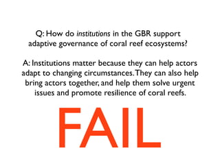 Q: How do institutions in the GBR support
adaptive governance of coral reef ecosystems?
A: Institutions matter because they can help actors
adapt to changing circumstances.They can also help
bring actors together, and help them solve urgent
issues and promote resilience of coral reefs.
FAIL
 