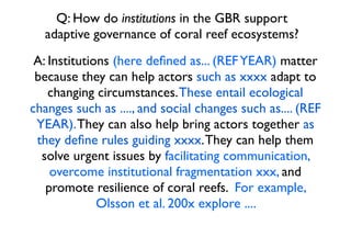 Q: How do institutions in the GBR support
adaptive governance of coral reef ecosystems?
A: Institutions (here deﬁned as... (REFYEAR) matter
because they can help actors such as xxxx adapt to
changing circumstances.These entail ecological
changes such as ...., and social changes such as.... (REF
YEAR).They can also help bring actors together as
they deﬁne rules guiding xxxx.They can help them
solve urgent issues by facilitating communication,
overcome institutional fragmentation xxx, and
promote resilience of coral reefs. For example,
Olsson et al. 200x explore ....
 