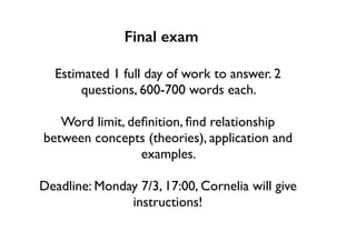 Final exam
Estimated 1 full day of work to answer. 2
questions, 600-700 words each.
Word limit, deﬁnition, ﬁnd relationship
between concepts (theories), application and
examples.
Deadline: Monday 7/3, 17:00, Cornelia will give
instructions!
 