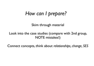 How can I prepare?
Skim through material
Look into the case studies (compare with 2nd group,
NOTE mistakes!)
Connect concepts, think about relationships, change, SES
 