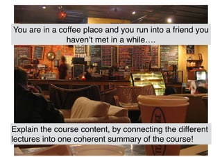 Explain the course content, by connecting the different
lectures into one coherent summary of the course!
You are in a coffee place and you run into a friend you
haven’t met in a while….
 