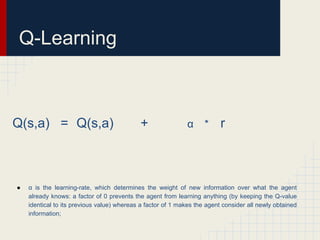 Q-Learning

Q(s,a) = Q(s,a)

●

+

α

*

r

α is the learning-rate, which determines the weight of new information over what the agent
already knows: a factor of 0 prevents the agent from learning anything (by keeping the Q-value
identical to its previous value) whereas a factor of 1 makes the agent consider all newly obtained
information;

 