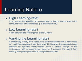 Learning Rate: α
●

High Learning-rate?
It can prevent the algorithm from converging, or lead to inaccuracies in the
computed value of each state (e.g. a local maximum);

●

Low Learning-rate?
It can hampers the convergence of the Q-value;

●

Varying the Learning-rate?
A typical way to vary the α-value, is to start interactions with a value close
to 1, and then decrease it over time toward 0.However, this approach is not
effective for dynamic environments, since a drastic change in the
environment with a learning-rate close to 0 prevents the agent from
learning the optimal policy in the changed environment.

 