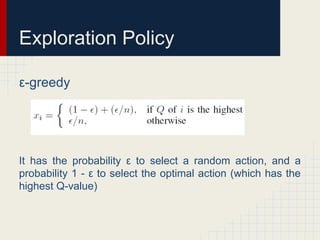 Exploration Policy
ε-greedy

It has the probability ε to select a random action, and a
probability 1 - ε to select the optimal action (which has the
highest Q-value)

 