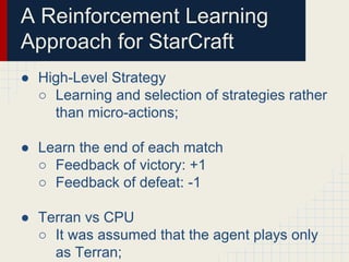 A Reinforcement Learning
Approach for StarCraft
● High-Level Strategy
○ Learning and selection of strategies rather
than micro-actions;
● Learn the end of each match
○ Feedback of victory: +1
○ Feedback of defeat: -1
● Terran vs CPU
○ It was assumed that the agent plays only
as Terran;

 