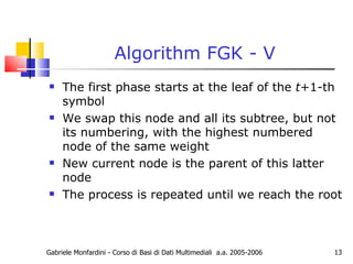 Algorithm FGK - V The first phase starts at the leaf of the  t +1-th symbol We swap this node and all its subtree, but not its numbering, with the highest numbered node of the same weight New current node is the parent of this latter node The process is repeated until we reach the root Gabriele Monfardini - Corso di Basi di Dati Multimediali  a.a. 2005-2006 