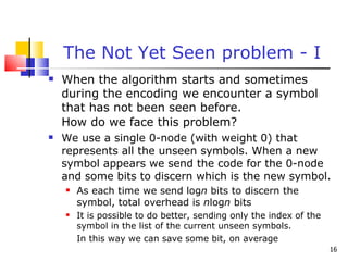 The Not Yet Seen problem - I When the algorithm starts and sometimes during the encoding we encounter a symbol that has not been seen before. How do we face this problem? We use a single 0-node (with weight 0) that represents all the unseen symbols. When a new symbol appears we send the code for the 0-node and some bits to discern which is the new symbol. As each time we send log n  bits to discern the symbol, total overhead is  n log n  bits It is possible to do better, sending only the index of the symbol in the list of the current unseen symbols. In this way we can save some bit, on average 