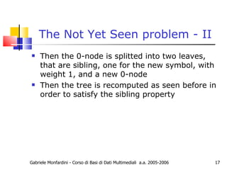 The Not Yet Seen problem - II Then the 0-node is splitted into two leaves, that are sibling, one for the new symbol, with weight 1, and a new 0-node Then the tree is recomputed as seen before in order to satisfy the sibling property Gabriele Monfardini - Corso di Basi di Dati Multimediali  a.a. 2005-2006 