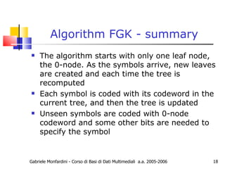 Algorithm FGK - summary The algorithm starts with only one leaf node, the 0-node. As the symbols arrive, new leaves are created and each time the tree is recomputed Each symbol is coded with its codeword in the current tree, and then the tree is updated Unseen symbols are coded with 0-node codeword and some other bits are needed to specify the symbol Gabriele Monfardini - Corso di Basi di Dati Multimediali  a.a. 2005-2006 