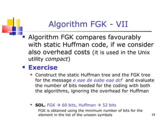 Algorithm FGK - VII Algorithm FGK compares favourably with static Huffman code, if we consider also overhead costs  (it is used in the Unix utility  compact ) Exercise Construct the static Huffman tree and the FGK tree for the message  e eae de eabe eae dcf   and evaluate the number of bits needed for the coding with both the algorithms, ignoring the overhead for Huffman SOL.   FGK    60 bits, Huffman    52 bits FGK is obtained using the minimum number of bits for the element in the list of the unseen symbols 
