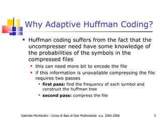 Why Adaptive Huffman Coding? Huffman coding suffers from the fact that the uncompresser need have some knowledge of the probabilities of the symbols in the compressed files this can need more bit to encode the file if this information is unavailable compressing the file requires two passes first pass:  find the frequency of each symbol and construct the huffman tree  second pass:  compress the file   Gabriele Monfardini - Corso di Basi di Dati Multimediali  a.a. 2005-2006 