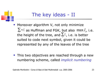 The key ideas - II Moreover algorithm V, not only minimize as Huffman and FGK, but also  , i.e. the height of the tree, and  , i.e. is better suited to code next symbol, given it could be represented by any of the leaves of the tree This two objectives are reached through a new numbering scheme, called  implicit numbering Gabriele Monfardini - Corso di Basi di Dati Multimediali  a.a. 2005-2006 