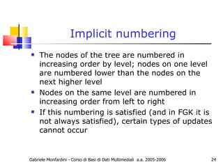 Implicit numbering The nodes of the tree are numbered in increasing order by level; nodes on one level are numbered lower than the nodes on the next higher level Nodes on the same level are numbered in increasing order from left to right If this numbering is satisfied (and in FGK it is not always satisfied), certain types of updates cannot occur Gabriele Monfardini - Corso di Basi di Dati Multimediali  a.a. 2005-2006 