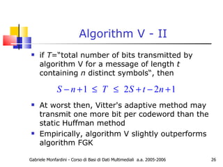 Algorithm V - II if  T =“total number of bits transmitted by algorithm V for a message of length  t  containing  n  distinct symbols“, then At worst then, Vitter's adaptive method may transmit one more bit per codeword than the static Huffman method Empirically, algorithm V slightly outperforms algorithm FGK Gabriele Monfardini - Corso di Basi di Dati Multimediali  a.a. 2005-2006 