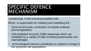 SPECIFIC DEFENCE
MECHANISM
Lymphocyte, is the immunocompetent cell.
Which is responsible for initiating and mediating the :
1. Humoral immunity- production of soluble antibody
[immunoglobulin]
2. Cell-mediated immunity (CMI) responses which are
mediated by a variety of cells including lymphocytes and
macrophages.
3. Immunological memory constitutes an adaptive change in
the lymphoid cell populations.
 