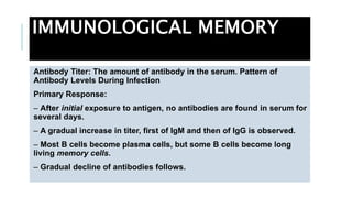 IMMUNOLOGICAL MEMORY
Antibody Titer: The amount of antibody in the serum. Pattern of
Antibody Levels During Infection
Primary Response:
– After initial exposure to antigen, no antibodies are found in serum for
several days.
– A gradual increase in titer, first of IgM and then of IgG is observed.
– Most B cells become plasma cells, but some B cells become long
living memory cells.
– Gradual decline of antibodies follows.
 
