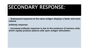 SECONDARY RESPONSE:
– Subsequent exposure to the same antigen displays a faster and more
intense
antibody response.
– Increased antibody response is due to the existence of memory cells,
which rapidly produce plasma cells upon antigen stimulation.
 