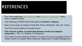 REFERENCES
1. Fish Immunoglobulins Sara Mashoof1 and Michael F. Criscitiello1,2,* Brian
Dixon, Academic Editor
2. Fish Pathology FOURTH EDITION Edited by Ronald J. Roberts
3. Basic immunology by Gregory Heath BSc (Hons), MCOptom, Dip. Clin. Optom
4. The fish immune system by George Iwama
5. Fish immune system. A crossroads between innate and adaptive
responses L. Tort, J.C. Balasch, S. Mackenzie
6. The innate immune response of finfish e A review of current knowledge Shona K.
Whyte*Centre for Aquatic Health Sciences, Department of Health Management,
 