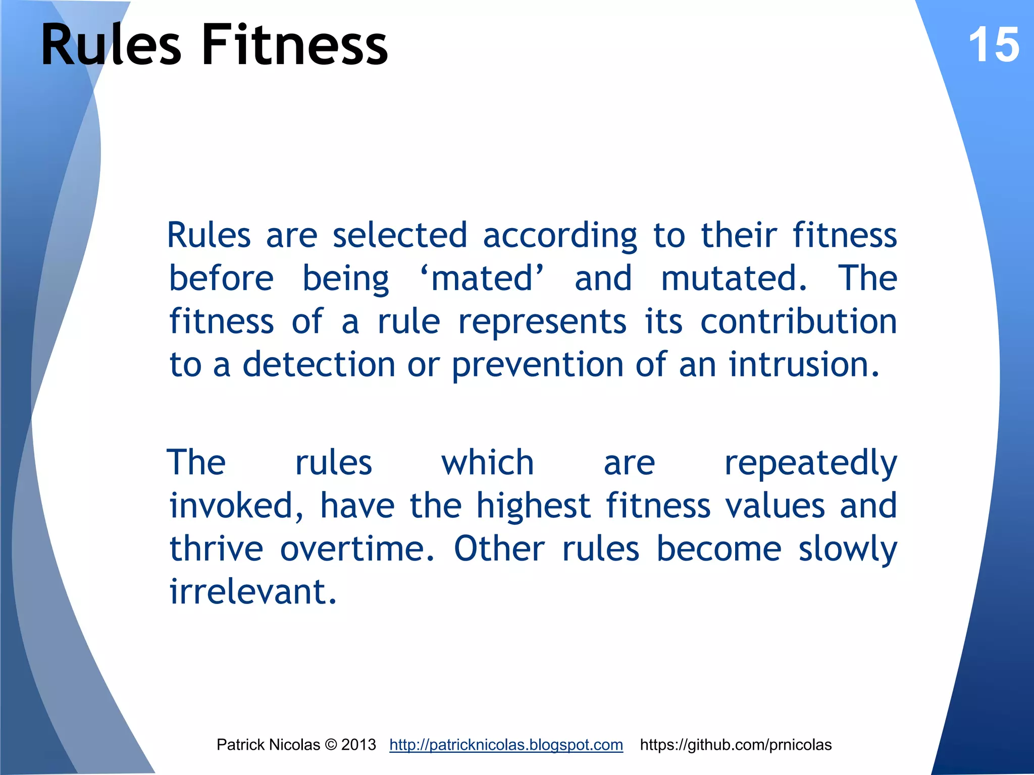 Rules Chains & Chromosomes
As with any rules-based inference engine,
encoded rules can be chained by aggregating
binary representations:
IF op1(x1, v1) AND op2(x2, v2)THEN f(cost)
001 010 1000101 01011110 010 100101 0101101110 01101110100101010
&& op1

x1

v1

op2

x2

v2

cost or action

In terms of evolutionary algorithm, the firing of
multiple rules is represented as a sequence of
genes or chromosomes

Patrick Nicolas © 2013 http://patricknicolas.blogspot.com

https://github.com/prnicolas

15

 