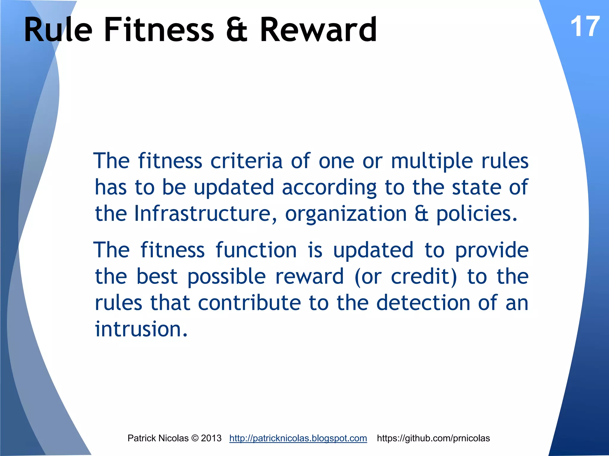 Rules Fitness

17

Rules are selected according to their fitness
before being ‘mated’ and mutated. The
fitness of a rule represents its contribution
to a detection or prevention of an intrusion.
The rules which are repeatedly invoked,
have the highest fitness values and thrive
overtime. Other rules become slowly
irrelevant.

Patrick Nicolas © 2013 http://patricknicolas.blogspot.com

https://github.com/prnicolas

 
