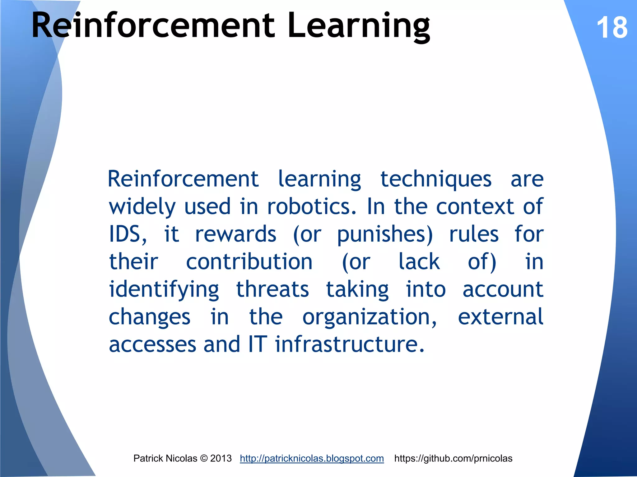 Overview Genetic Algorithm
The rules set is constantly updated by the
Genetic Algorithm to guarantee that it
identifies intrusion correctly.
Initial rules set

Encoding

Initial chromosomes

Fitness

Selection
Cross-over
Mutation

New rules set

Decoding

New chromosomes

Patrick Nicolas © 2013 http://patricknicolas.blogspot.com

https://github.com/prnicolas

18

 