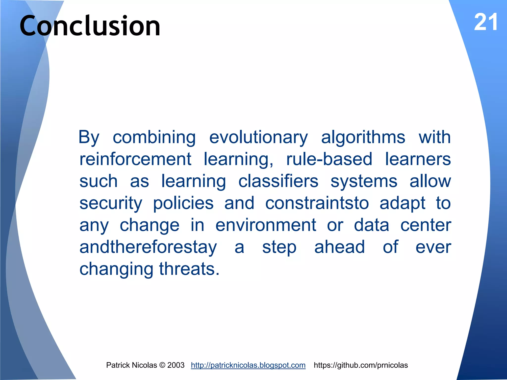 Evolutionary Security Rules
Genetic 7
Evolution
Algorithm

6

3

Reward

Update
Fitness

New rule

5

State

21

Rules
Matching

Real-time
data

Threats
monitor
IDS

2
Threat
predictor 4

1

Threat
level

Data
Center
Cloud

1. Process new data/eventfrom the system
2. Find the security related rule(s) which condition
matches the event
3. Create a new rule if none match (Covering)
4. Fire the fittest rules with the highest predicted
outcome.

Patrick Nicolas © 2013 http://patricknicolas.blogspot.com

https://github.com/prnicolas

 