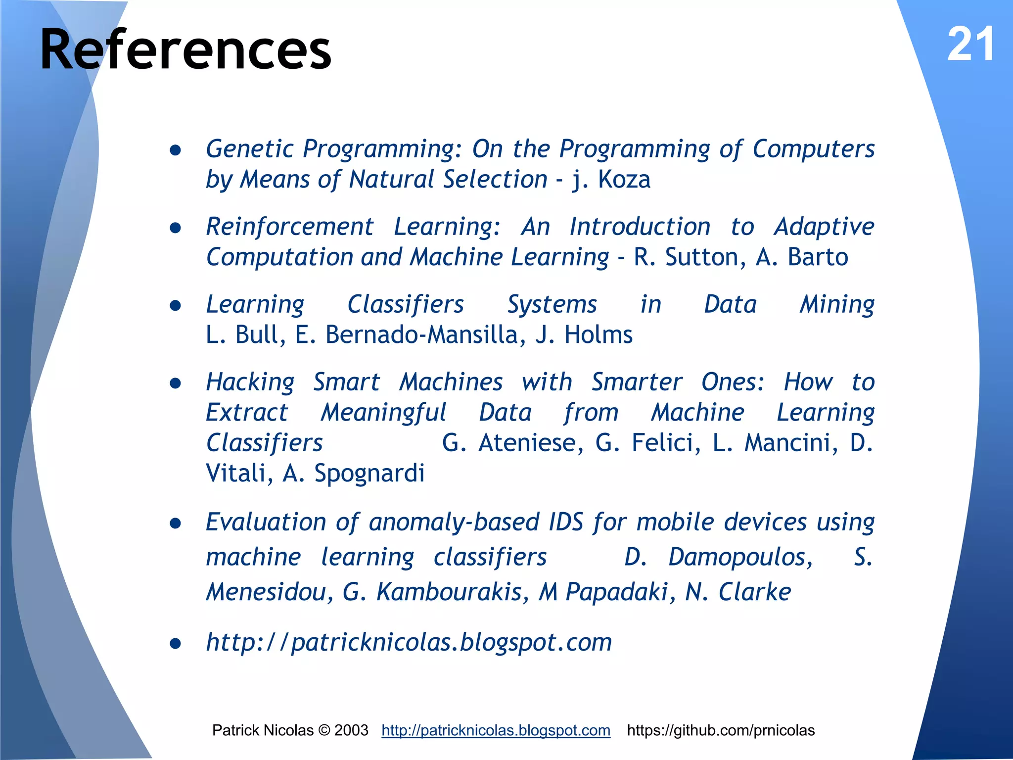 Evolutionary Security Rules
Genetic 7
Evolution
Algorithm

6

3

Reward

Update
Fitness

New rule

5

State

22

Rules
Matching

Real-time
data

Threats
monitor
IDS

2
Threat
predictor 4

1

Threat
level

Data
Center
Cloud

5. Process new state on system
6. Reward contributing/matching rules by updating
the rule fitness
7. Genetic algorithm update the existing population
of security rules through reproduction and
mutation of rules.

Patrick Nicolas © 2013 http://patricknicolas.blogspot.com

https://github.com/prnicolas

 