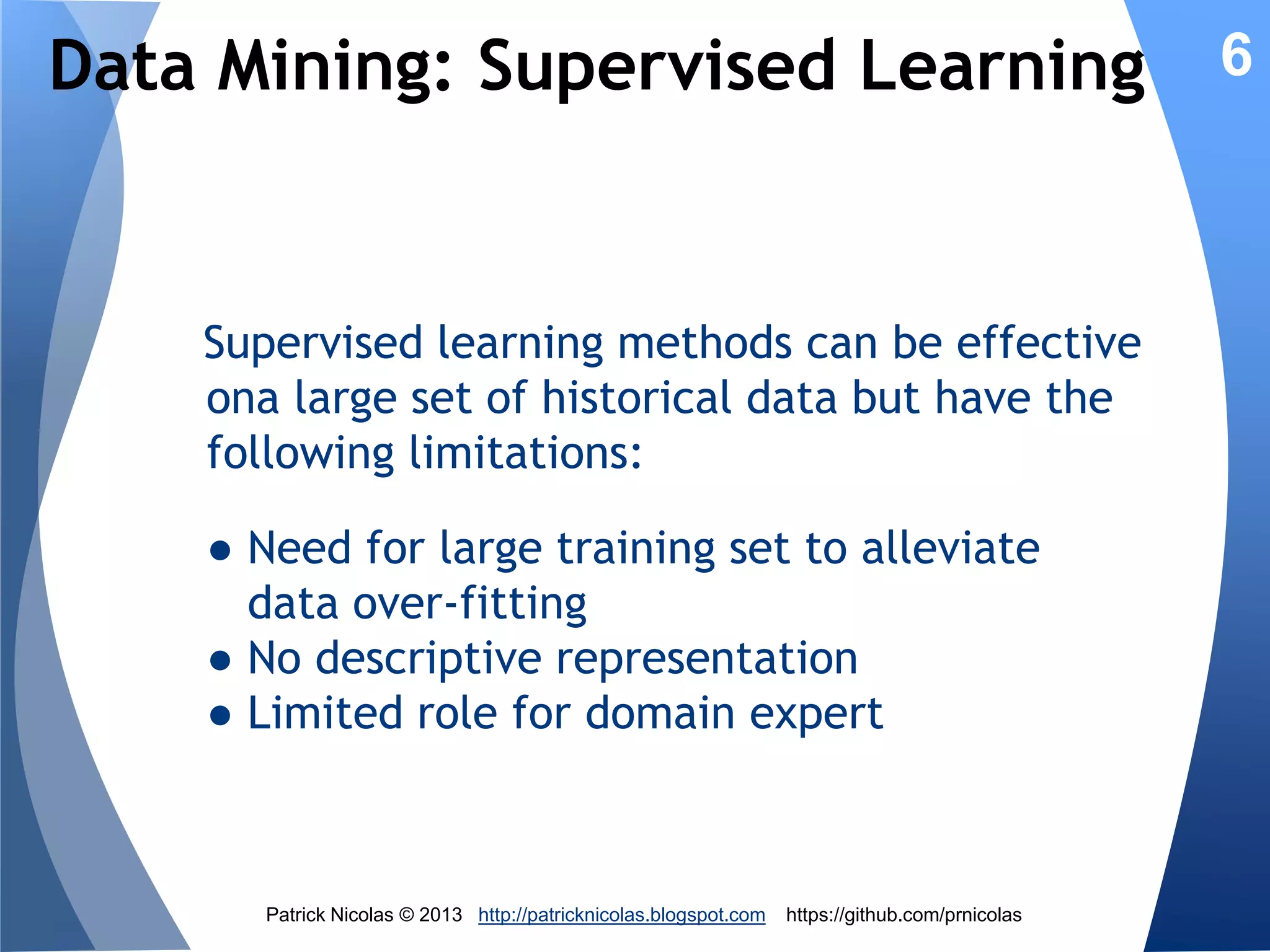 Data Mining: Clustering
Unsupervised learning methods such as
clustering or spectral analysis have drawbacks:
●
●
●
●

Poor classification of mix variable types
No descriptive representation
Limited leverage of the domain expertise
High computational cost to update models

Patrick Nicolas © 2013 http://patricknicolas.blogspot.com

https://github.com/prnicolas

6

 
