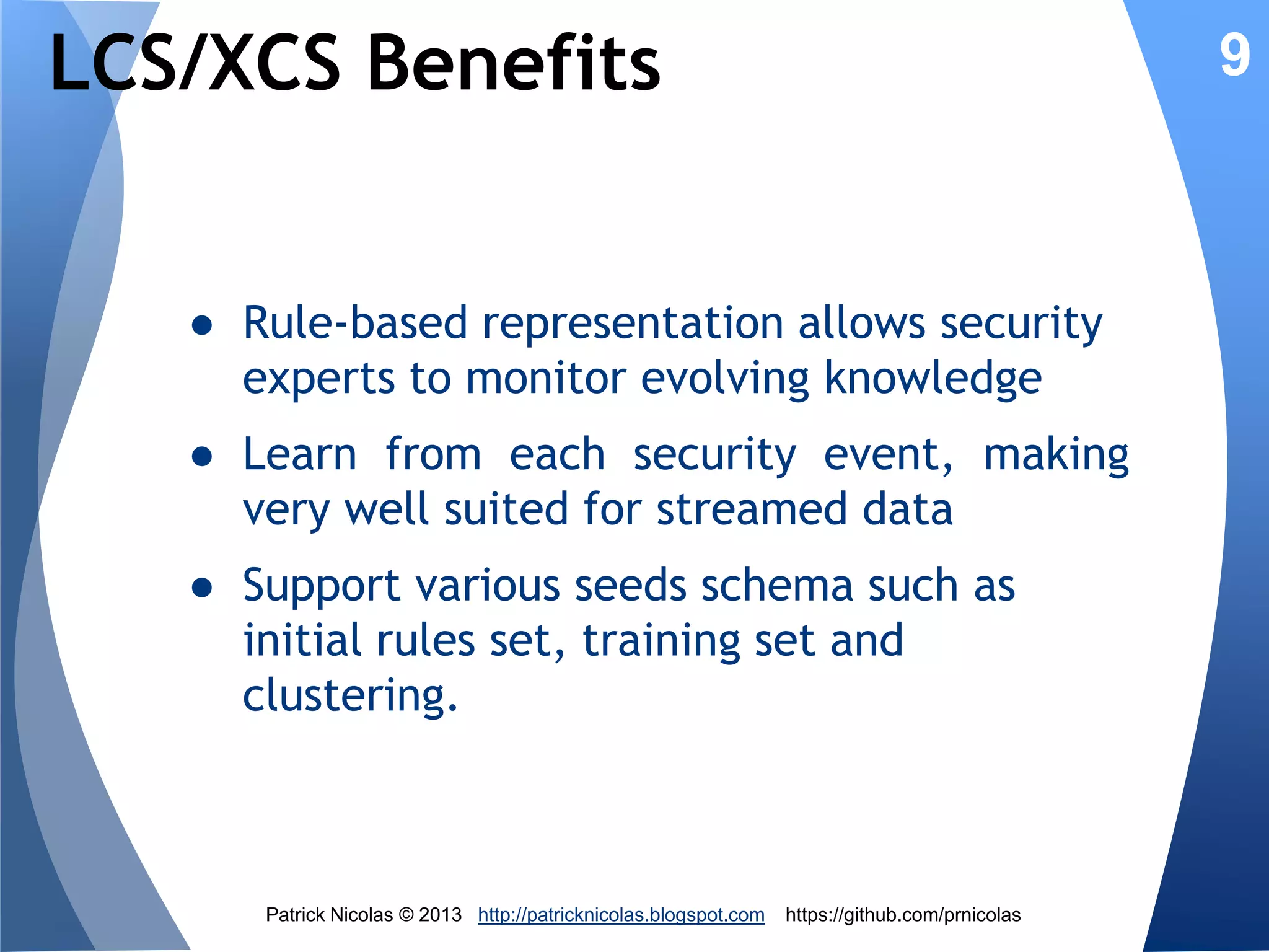 An evolutionary approach

9

1. An intrusion detection solution should learn
from its suggestions through a process
borrowed from human behavior: rewardbased learning
1. It should evolve with the
monitors: Darwinian process

Patrick Nicolas © 2013 http://patricknicolas.blogspot.com

system

https://github.com/prnicolas

it

 