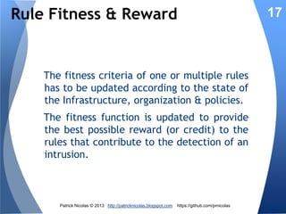 Rules Fitness

17

Rules are selected according to their fitness
before being ‘mated’ and mutated. The
fitness of a rule represents its contribution
to a detection or prevention of an intrusion.
The rules which are repeatedly invoked,
have the highest fitness values and thrive
overtime. Other rules become slowly
irrelevant.

Patrick Nicolas © 2013 http://patricknicolas.blogspot.com

https://github.com/prnicolas

 