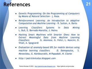 Evolutionary Security Rules
Genetic 7
Evolution
Algorithm

6

3

Reward

Update
Fitness

New rule

5

State

22

Rules
Matching

Real-time
data

Threats
monitor
IDS

2
Threat
predictor 4

1

Threat
level

Data
Center
Cloud

5. Process new state on system
6. Reward contributing/matching rules by updating
the rule fitness
7. Genetic algorithm update the existing population
of security rules through reproduction and
mutation of rules.

Patrick Nicolas © 2013 http://patricknicolas.blogspot.com

https://github.com/prnicolas

 