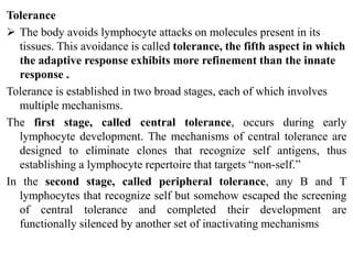 Tolerance
 The body avoids lymphocyte attacks on molecules present in its
tissues. This avoidance is called tolerance, the fifth aspect in which
the adaptive response exhibits more refinement than the innate
response .
Tolerance is established in two broad stages, each of which involves
multiple mechanisms.
The first stage, called central tolerance, occurs during early
lymphocyte development. The mechanisms of central tolerance are
designed to eliminate clones that recognize self antigens, thus
establishing a lymphocyte repertoire that targets “non-self.”
In the second stage, called peripheral tolerance, any B and T
lymphocytes that recognize self but somehow escaped the screening
of central tolerance and completed their development are
functionally silenced by another set of inactivating mechanisms
 