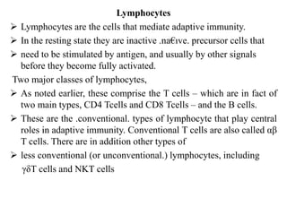 Lymphocytes
 Lymphocytes are the cells that mediate adaptive immunity.
 In the resting state they are inactive .na€ıve. precursor cells that
 need to be stimulated by antigen, and usually by other signals
before they become fully activated.
Two major classes of lymphocytes,
 As noted earlier, these comprise the T cells – which are in fact of
two main types, CD4 Tcells and CD8 Tcells – and the B cells.
 These are the .conventional. types of lymphocyte that play central
roles in adaptive immunity. Conventional T cells are also called αβ
T cells. There are in addition other types of
 less conventional (or unconventional.) lymphocytes, including
γδT cells and NKT cells
 
