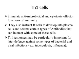 Th1 cells
Stimulate anti-microbicidal and cytotoxic effector
functions of immunity
 They also instruct B cells to develop into plasma
cells and secrete certain types of Antibodies that
can interact with some of these cells.
Th1 responses may be particularly important for
later defence against some types of bacterial and
viral infections (e.g. tuberculosis, influenza).
 