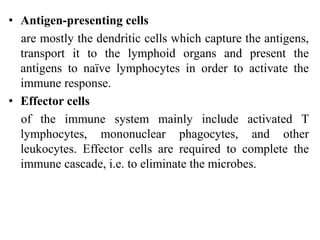 • Antigen-presenting cells
are mostly the dendritic cells which capture the antigens,
transport it to the lymphoid organs and present the
antigens to naïve lymphocytes in order to activate the
immune response.
• Effector cells
of the immune system mainly include activated T
lymphocytes, mononuclear phagocytes, and other
leukocytes. Effector cells are required to complete the
immune cascade, i.e. to eliminate the microbes.
 