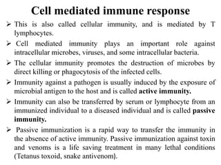 Cell mediated immune response
 This is also called cellular immunity, and is mediated by T
lymphocytes.
 Cell mediated immunity plays an important role against
intracellular microbes, viruses, and some intracellular bacteria.
 The cellular immunity promotes the destruction of microbes by
direct killing or phagocytosis of the infected cells.
 Immunity against a pathogen is usually induced by the exposure of
microbial antigen to the host and is called active immunity.
 Immunity can also be transferred by serum or lymphocyte from an
immunized individual to a diseased individual and is called passive
immunity.
 Passive immunization is a rapid way to transfer the immunity in
the absence of active immunity. Passive immunization against toxin
and venoms is a life saving treatment in many lethal conditions
(Tetanus toxoid, snake antivenom).
 