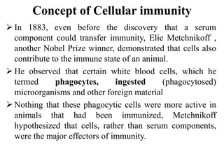 Concept of Cellular immunity
 In 1883, even before the discovery that a serum
component could transfer immunity, Elie Metchnikoff ,
another Nobel Prize winner, demonstrated that cells also
contribute to the immune state of an animal.
 He observed that certain white blood cells, which he
termed phagocytes, ingested (phagocytosed)
microorganisms and other foreign material
 Nothing that these phagocytic cells were more active in
animals that had been immunized, Metchnikoff
hypothesized that cells, rather than serum components,
were the major effectors of immunity.
 