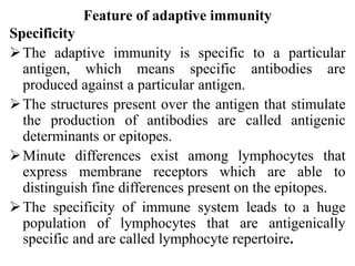 Feature of adaptive immunity
Specificity
The adaptive immunity is specific to a particular
antigen, which means specific antibodies are
produced against a particular antigen.
The structures present over the antigen that stimulate
the production of antibodies are called antigenic
determinants or epitopes.
Minute differences exist among lymphocytes that
express membrane receptors which are able to
distinguish fine differences present on the epitopes.
The specificity of immune system leads to a huge
population of lymphocytes that are antigenically
specific and are called lymphocyte repertoire.
 