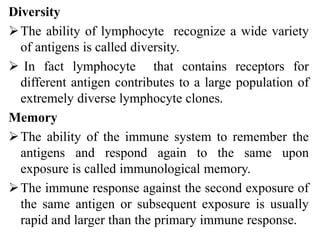 Diversity
The ability of lymphocyte recognize a wide variety
of antigens is called diversity.
 In fact lymphocyte that contains receptors for
different antigen contributes to a large population of
extremely diverse lymphocyte clones.
Memory
The ability of the immune system to remember the
antigens and respond again to the same upon
exposure is called immunological memory.
The immune response against the second exposure of
the same antigen or subsequent exposure is usually
rapid and larger than the primary immune response.
 