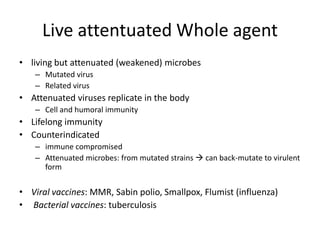 Live attentuated Whole agent
• living but attenuated (weakened) microbes
– Mutated virus
– Related virus
• Attenuated viruses replicate in the body
– Cell and humoral immunity
• Lifelong immunity
• Counterindicated
– immune compromised
– Attenuated microbes: from mutated strains  can back-mutate to virulent
form
• Viral vaccines: MMR, Sabin polio, Smallpox, Flumist (influenza)
• Bacterial vaccines: tuberculosis
 